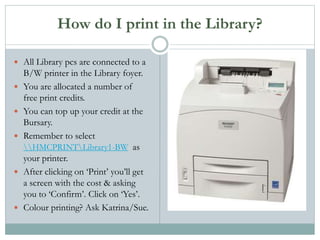How do I print in the Library?
 All Library pcs are connected to a
B/W printer in the Library foyer.
 You are allocated a number of
free print credits.
 You can top up your credit at the
Bursary.
 Remember to select
HMCPRINTLibrary1-BW as
your printer.
 After clicking on ‘Print’ you’ll get
a screen with the cost & asking
you to ‘Confirm’. Click on ‘Yes’.
 Colour printing? Ask Katrina/Sue.
 