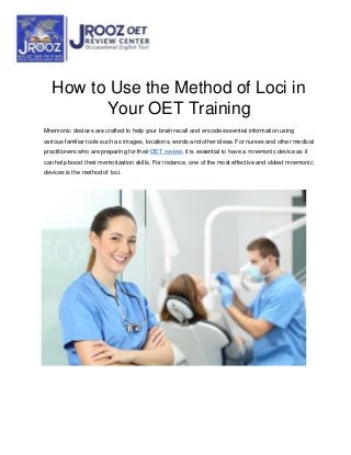 How to Use the Method of Loci in
Your OET Training
Mnemonic devices are crafted to help your brain recall and encode essential information using
various familiar tools such as images, locations, words and other ideas. For nurses and other medical
practitioners who are preparing for their OET review, it is essential to have a mnemonic device as it
can help boost their memorization skills. For instance, one of the most effective and oldest mnemonic
devices is the method of loci.
 