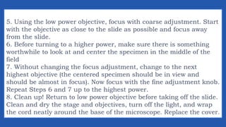 5. Using the low power objective, focus with coarse adjustment. Start
with the objective as close to the slide as possible and focus away
from the slide.
6. Before turning to a higher power, make sure there is something
worthwhile to look at and center the specimen in the middle of the
field
7. Without changing the focus adjustment, change to the next
highest objective (the centered specimen should be in view and
should be almost in focus). Now focus with the fine adjustment knob.
Repeat Steps 6 and 7 up to the highest power.
8. Clean up! Return to low power objective before taking off the slide.
Clean and dry the stage and objectives, turn off the light, and wrap
the cord neatly around the base of the microscope. Replace the cover.
 