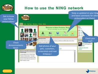 How to use the NING network  Check Announcements Here!  Add photos of your pets, customers, screenshots and new Embassy ! Keep us updated on your blog and leave comments for other ambassadors on theirs!  Get to know your fellow ambassadors!  Check your mail! 