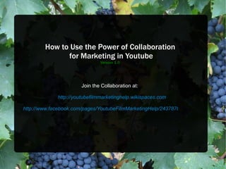 How to Use the Power of Collaboration  for Marketing in Youtube Version 1.0 Join the Collaboration at: http://youtubefilmmarketinghelp.wikispaces.com http://www.facebook.com/pages/YoutubeFilmMarketingHelp/243787072348373 