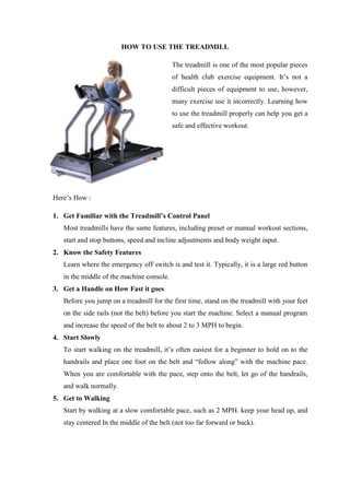 HOW TO USE THE TREADMILL

                                           The treadmill is one of the most popular pieces
                                           of health club exercise equipment. It’s not a
                                           difficult pieces of equipment to use, however,
                                           many exercise use it incorrectly. Learning how
                                           to use the treadmill properly can help you get a
                                           safe and effective workout.




Here’s How :

1. Get Familiar with the Treadmill’s Control Panel
   Most treadmills have the same features, including preset or manual workout sections,
   start and stop buttons, speed and incline adjustments and body weight input.
2. Know the Safety Features
   Learn where the emergency off switch is and test it. Typically, it is a large red button
   in the middle of the machine console.
3. Get a Handle on How Fast it goes
   Before you jump on a treadmill for the first time, stand on the treadmill with your feet
   on the side rails (not the belt) before you start the machine. Select a manual program
   and increase the speed of the belt to about 2 to 3 MPH to begin.
4. Start Slowly
   To start walking on the treadmill, it’s often easiest for a beginner to hold on to the
   handrails and place one foot on the belt and “follow along” with the machine pace.
   When you are comfortable with the pace, step onto the belt, let go of the handrails,
   and walk normally.
5. Get to Walking
   Start by walking at a slow comfortable pace, such as 2 MPH. keep your head up, and
   stay centered In the middle of the belt (not too far forward or back).
 