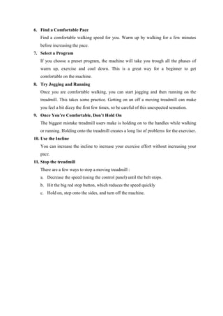 6. Find a Comfortable Pace
   Find a comfortable walking speed for you. Warm up by walking for a few minutes
   before increasing the pace.
7. Select a Program
   If you choose a preset program, the machine will take you trough all the phases of
   warm up, exercise and cool down. This is a great way for a beginner to get
   comfortable on the machine.
8. Try Jogging and Running
   Once you are comfortable walking, you can start jogging and then running on the
   treadmill. This takes some practice. Getting on an off a moving treadmill can make
   you feel a bit dizzy the first few times, so be careful of this unexpected sensation.
9. Once You’re Comfortable, Don’t Hold On
   The biggest mistake treadmill users make is holding on to the handles while walking
   or running. Holding onto the treadmill creates a long list of problems for the exerciser.
10. Use the Incline
   You can increase the incline to increase your exercise effort without increasing your
   pace.
11. Stop the treadmill
   There are a few ways to stop a moving treadmill :
   a. Decrease the speed (using the control panel) until the belt stops.
   b. Hit the big red stop button, which reduces the speed quickly
   c. Hold on, step onto the sides, and turn off the machine.
 