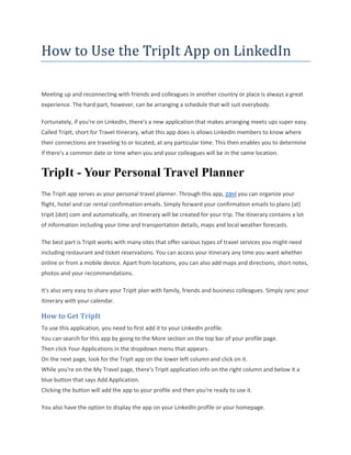 How to Use the TripIt App on LinkedIn
Meeting up and reconnecting with friends and colleagues in another country or place is always a great
experience. The hard part, however, can be arranging a schedule that will suit everybody.
Fortunately, if you're on LinkedIn, there's a new application that makes arranging meets ups super easy.
Called TripIt, short for Travel Itinerary, what this app does is allows LinkedIn members to know where
their connections are traveling to or located, at any particular time. This then enables you to determine
if there's a common date or time when you and your colleagues will be in the same location.
TripIt - Your Personal Travel Planner
The TripIt app serves as your personal travel planner. Through this app, zavi you can organize your
flight, hotel and car rental confirmation emails. Simply forward your confirmation emails to plans (at)
tripit (dot) com and automatically, an itinerary will be created for your trip. The itinerary contains a lot
of information including your time and transportation details, maps and local weather forecasts.
The best part is TripIt works with many sites that offer various types of travel services you might need
including restaurant and ticket reservations. You can access your itinerary any time you want whether
online or from a mobile device. Apart from locations, you can also add maps and directions, short notes,
photos and your recommendations.
It's also very easy to share your TripIt plan with family, friends and business colleagues. Simply sync your
itinerary with your calendar.
How to Get TripIt
To use this application, you need to first add it to your LinkedIn profile.
You can search for this app by going to the More section on the top bar of your profile page.
Then click Your Applications in the dropdown menu that appears.
On the next page, look for the TripIt app on the lower left column and click on it.
While you're on the My Travel page, there's TripIt application info on the right column and below it a
blue button that says Add Application.
Clicking the button will add the app to your profile and then you're ready to use it.
You also have the option to display the app on your LinkedIn profile or your homepage.
 