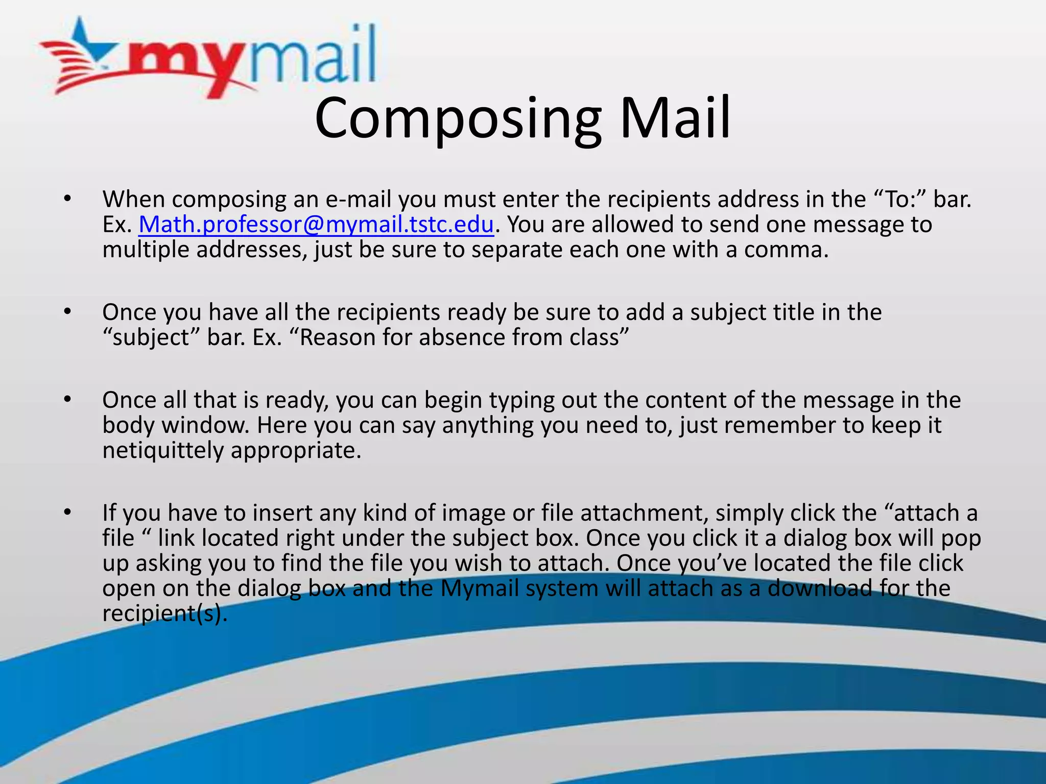 Composing MailWhen composing an e-mail you must enter the recipients address in the “To:” bar. Ex. Math.professor@mymail.tstc.edu. You are allowed to send one message to multiple addresses, just be sure to separate each one with a comma.Once you have all the recipients ready be sure to add a subject title in the “subject” bar. Ex. “Reason for absence from class” Once all that is ready, you can begin typing out the content of the message in the body window. Here you can say anything you need to, just remember to keep it netiquittely appropriate.If you have to insert any kind of image or file attachment, simply click the “attach a file “ link located right under the subject box. Once you click it a dialog box will pop up asking you to find the file you wish to attach. Once you’ve located the file click open on the dialog box and the Mymail system will attach as a download for the recipient(s).