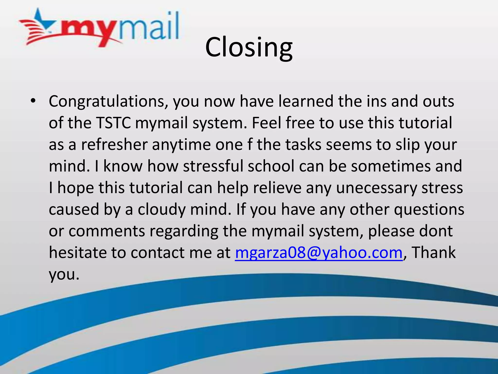 ClosingCongratulations, you now have learned the ins and outs of the TSTC mymail system. Feel free to use this tutorial as a refresher anytime one f the tasks seems to slip your mind. I know how stressful school can be sometimes and I hope this tutorial can help relieve any unecessary stress caused by a cloudy mind. If you have any other questions or comments regarding the mymail system, please dont hesitate to contact me at mgarza08@yahoo.com, Thank you.