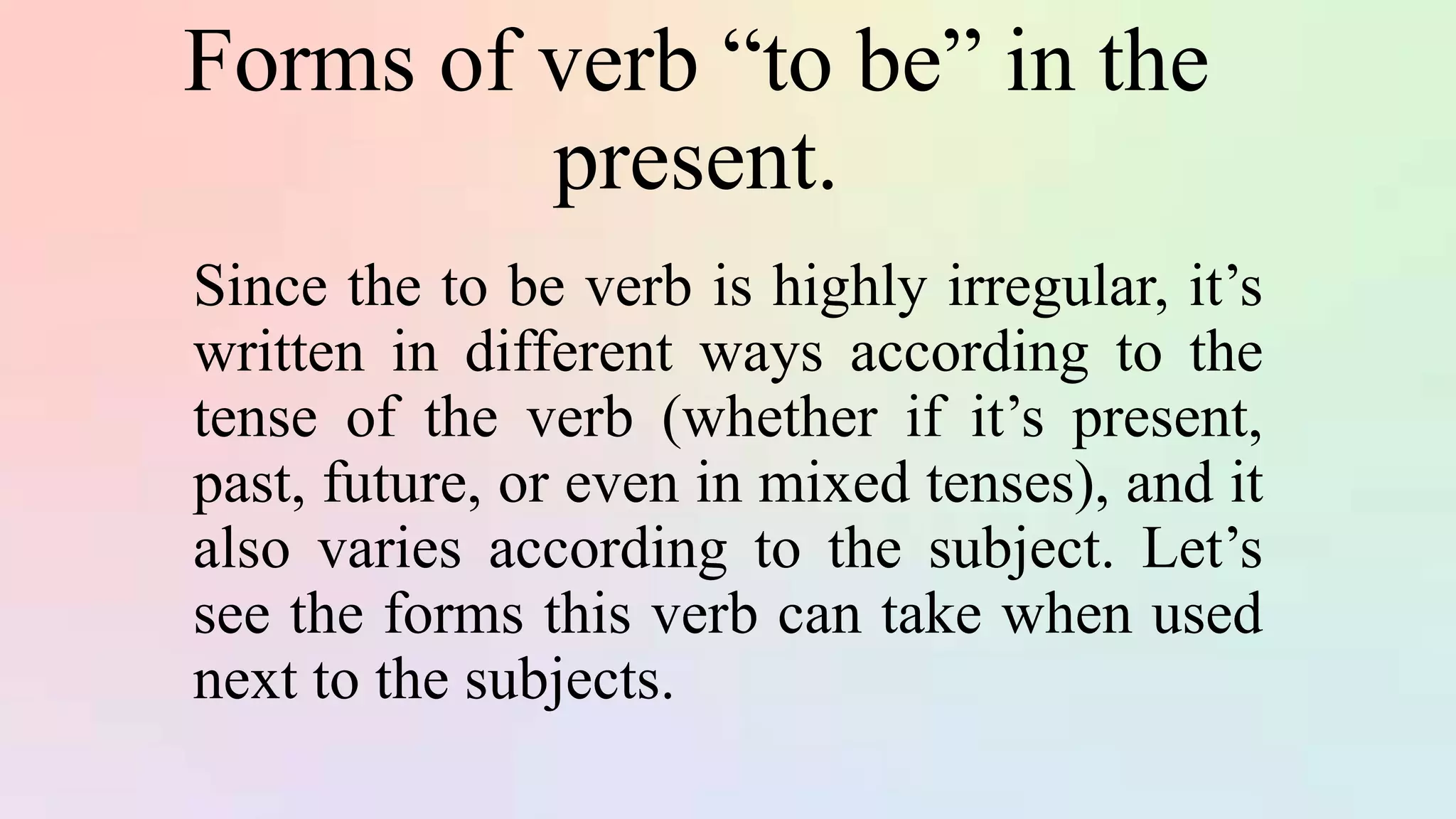 Forms of verb “to be” in the
present.
Since the to be verb is highly irregular, it’s
written in different ways according to the
tense of the verb (whether if it’s present,
past, future, or even in mixed tenses), and it
also varies according to the subject. Let’s
see the forms this verb can take when used
next to the subjects.
 