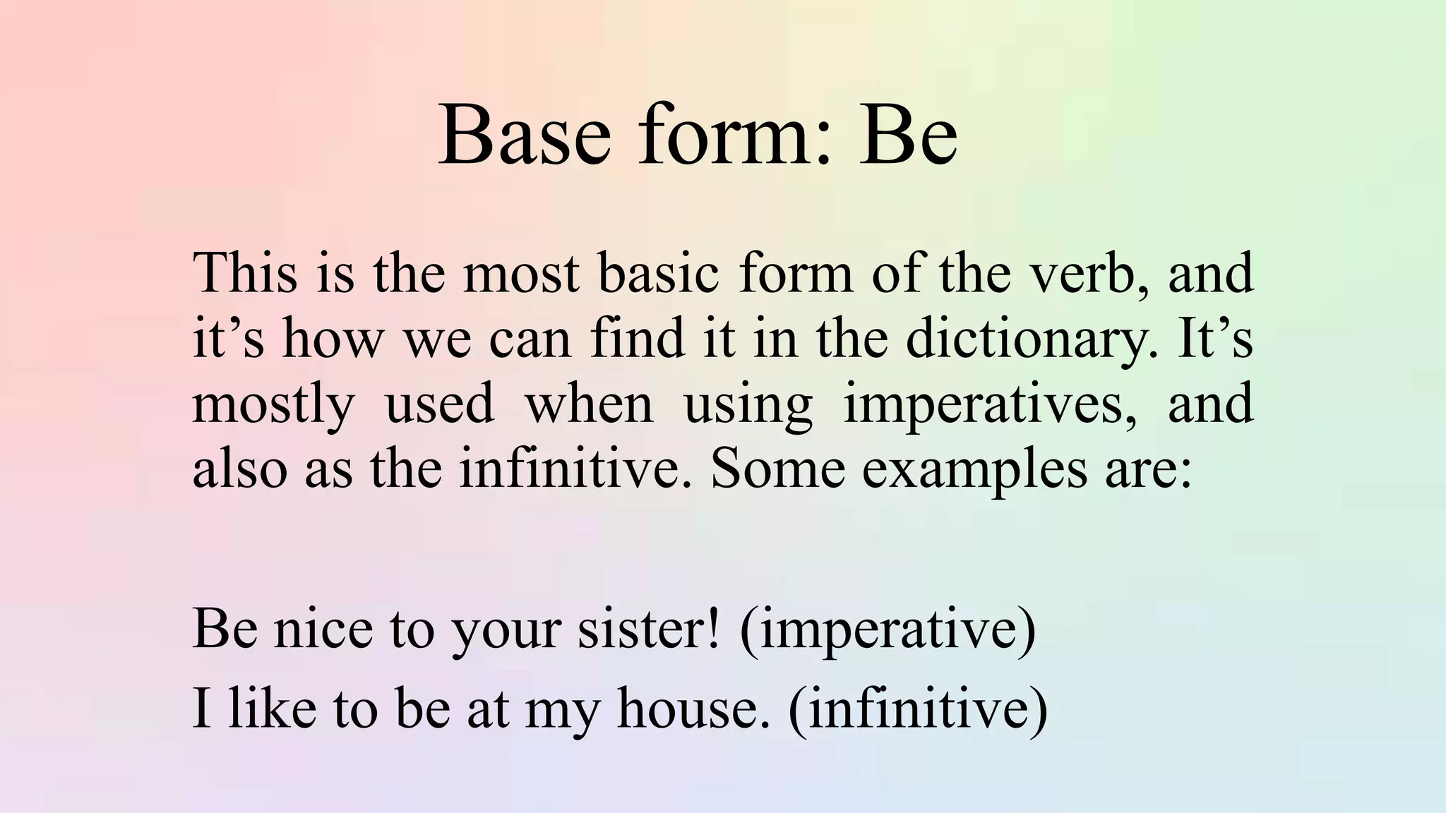 Base form: Be
This is the most basic form of the verb, and
it’s how we can find it in the dictionary. It’s
mostly used when using imperatives, and
also as the infinitive. Some examples are:
Be nice to your sister! (imperative)
I like to be at my house. (infinitive)
 