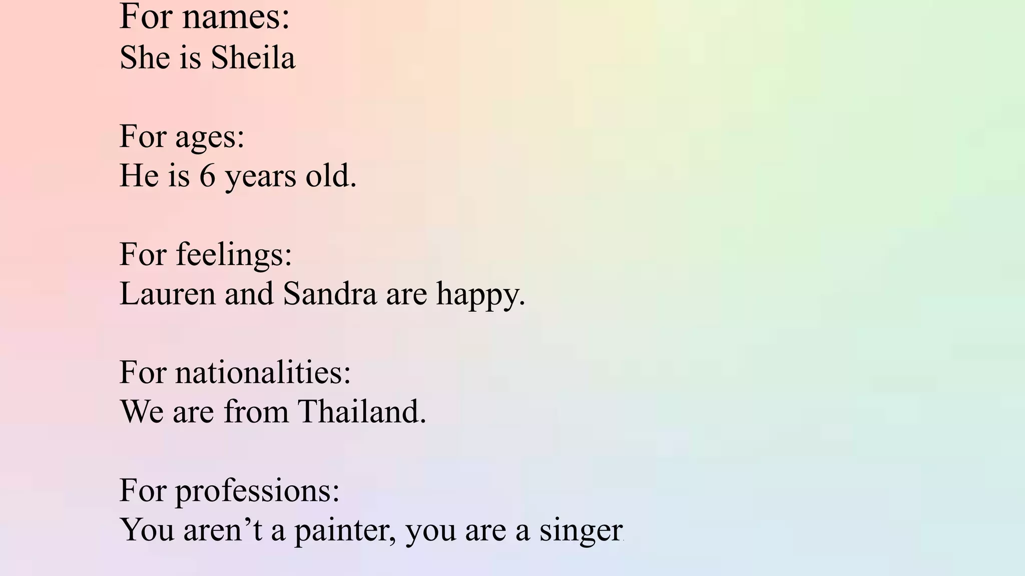 For names:
She is Sheila
For ages:
He is 6 years old.
For feelings:
Lauren and Sandra are happy.
For nationalities:
We are from Thailand.
For professions:
You aren’t a painter, you are a singer.
 