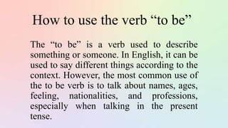 How to use the verb “to be”
The “to be” is a verb used to describe
something or someone. In English, it can be
used to say different things according to the
context. However, the most common use of
the to be verb is to talk about names, ages,
feeling, nationalities, and professions,
especially when talking in the present
tense.
 