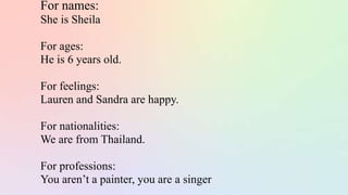 For names:
She is Sheila
For ages:
He is 6 years old.
For feelings:
Lauren and Sandra are happy.
For nationalities:
We are from Thailand.
For professions:
You aren’t a painter, you are a singer.
 