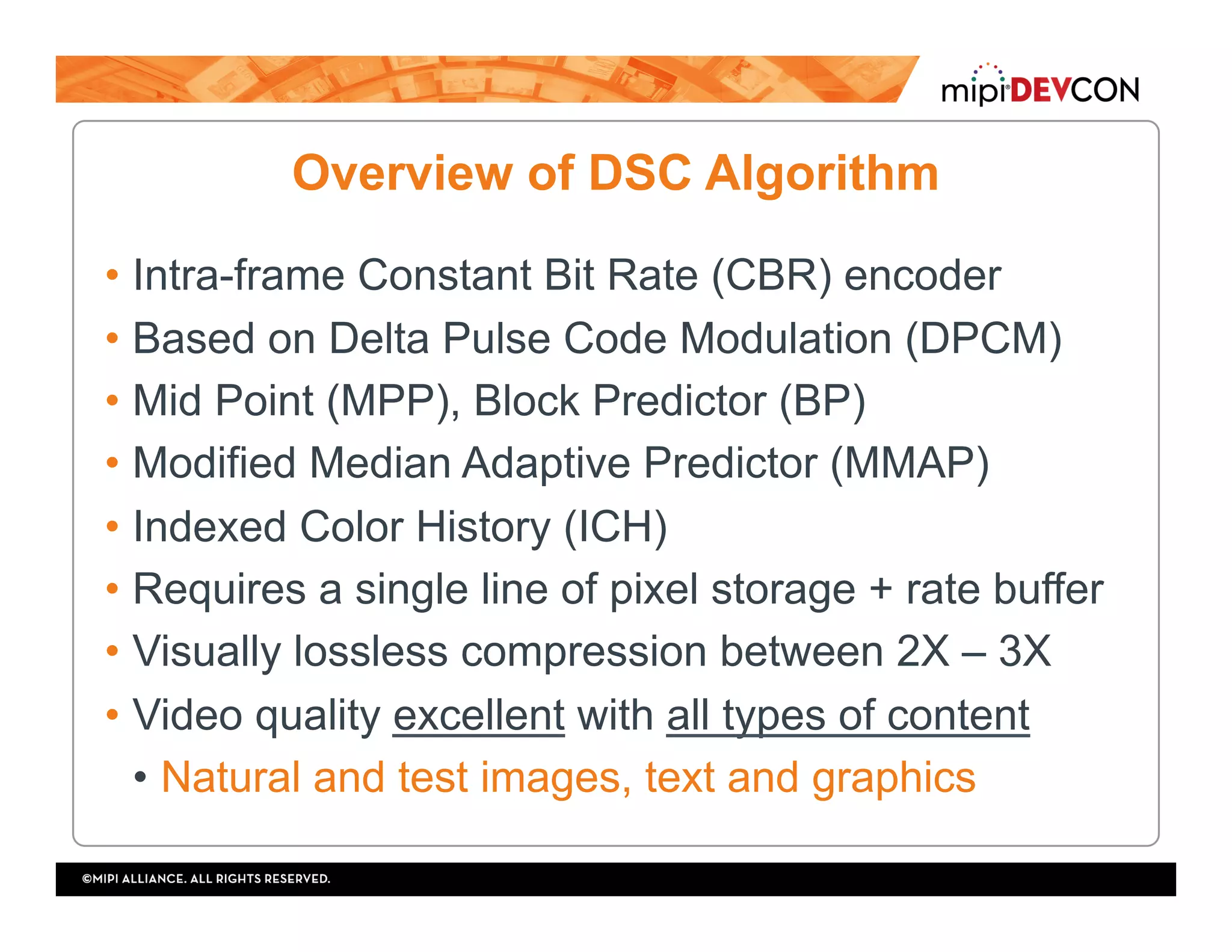 Overview of DSC Algorithm
• Intra-frame Constant Bit Rate (CBR) encoder
• Based on Delta Pulse Code Modulation (DPCM)
• Mid Point (MPP), Block Predictor (BP)
• Modified Median Adaptive Predictor (MMAP)
• Indexed Color History (ICH)
• Requires a single line of pixel storage + rate buffer
• Visually lossless compression between 2X – 3X
• Video quality excellent with all types of content
•  Natural and test images, text and graphics
 