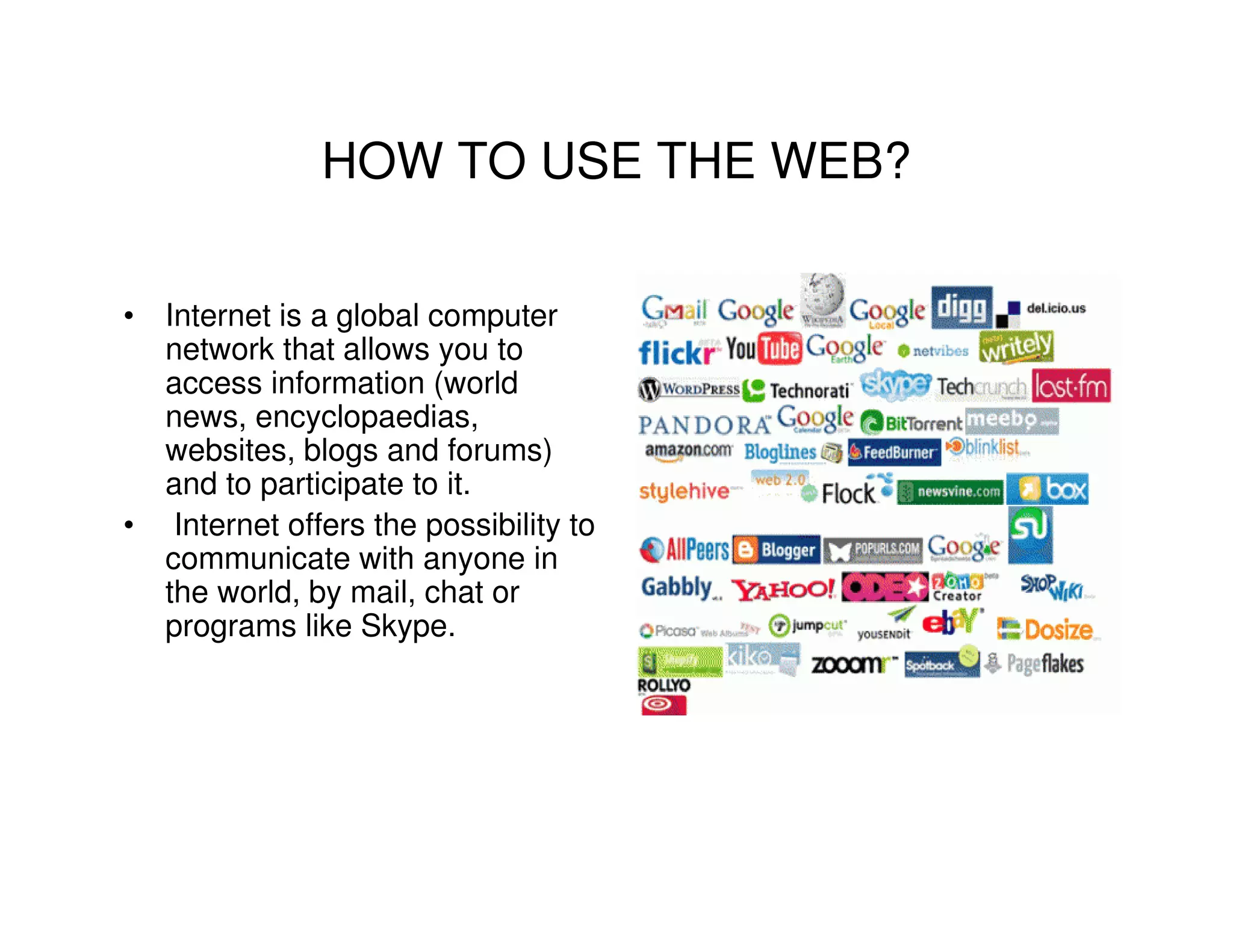 HOW TO USE THE WEB?

• Internet is a global computer
  network that allows you to
  access information (world
  news, encyclopaedias,
  websites, blogs and forums)
  and to participate to it.
• Internet offers the possibility to
  communicate with anyone in
  the world, by mail, chat or
  programs like Skype.
 