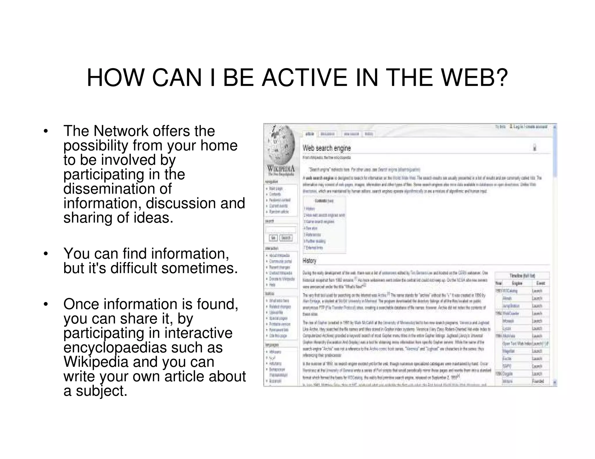 HOW CAN I BE ACTIVE IN THE WEB?

• The Network offers the
  possibility from your home
  to be involved by
  participating in the
  dissemination of
  information, discussion and
  sharing of ideas.

• You can find information,
  but it's difficult sometimes.

• Once information is found,
  you can share it, by
  participating in interactive
  encyclopaedias such as
  Wikipedia and you can
  write your own article about
  a subject.
 