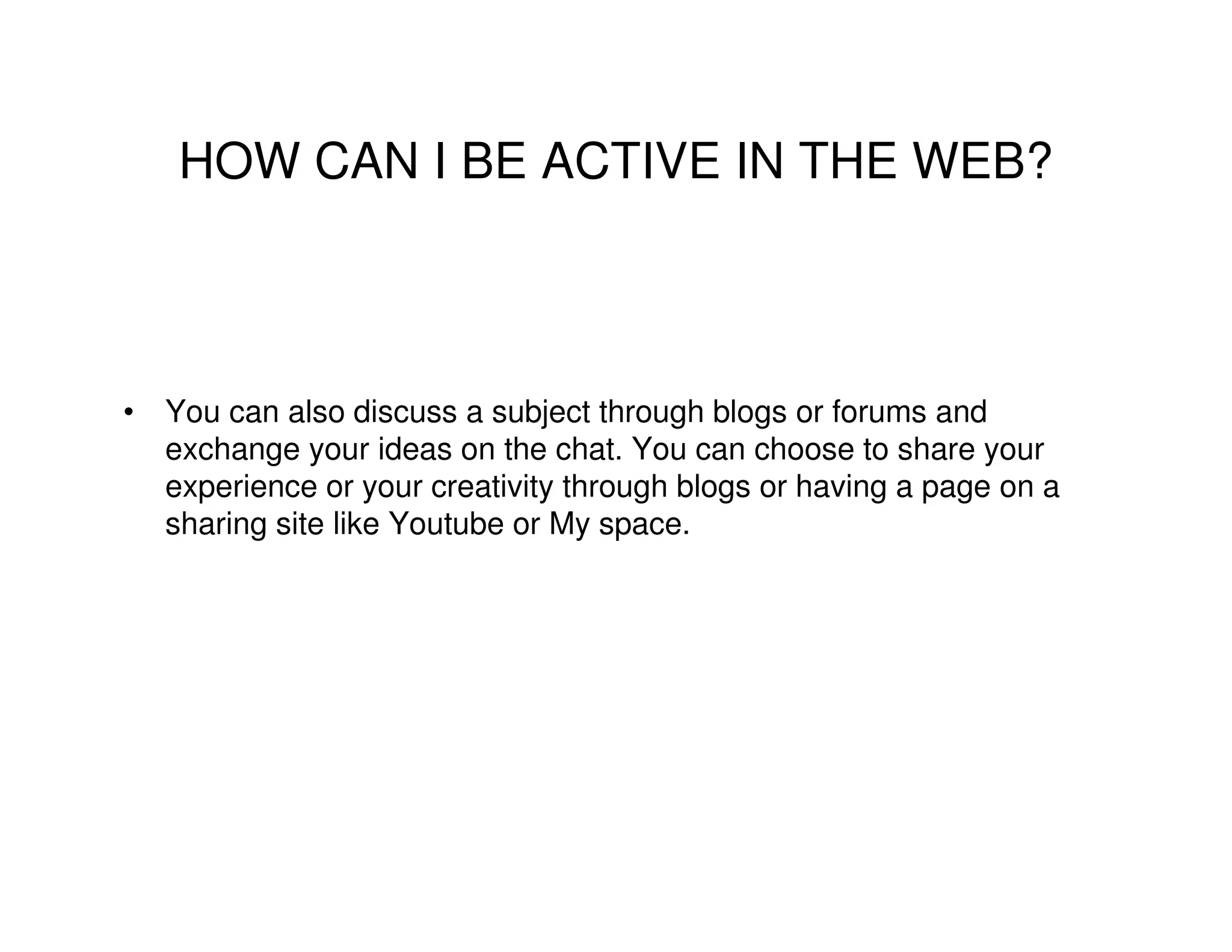 HOW CAN I BE ACTIVE IN THE WEB?



• You can also discuss a subject through blogs or forums and
  exchange your ideas on the chat. You can choose to share your
  experience or your creativity through blogs or having a page on a
  sharing site like Youtube or My space.
 