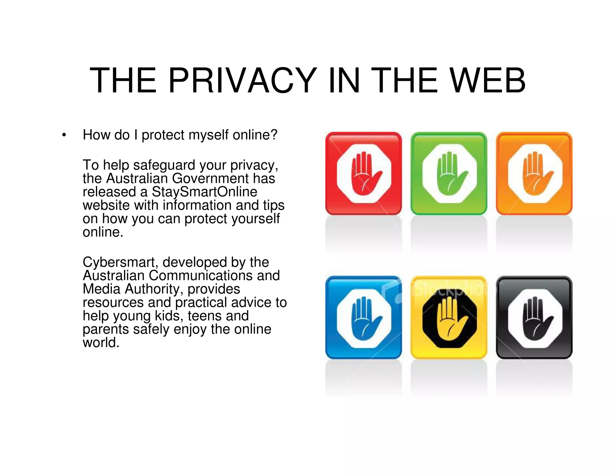THE PRIVACY IN THE WEB
•   How do I protect myself online?

    To help safeguard your privacy,
    the Australian Government has
    released a StaySmartOnline
    website with information and tips
    on how you can protect yourself
    online.

    Cybersmart, developed by the
    Australian Communications and
    Media Authority, provides
    resources and practical advice to
    help young kids, teens and
    parents safely enjoy the online
    world.
 