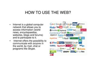 HOW TO USE THE WEB?

• Internet is a global computer
  network that allows you to
  access information (world
  news, encyclopaedias,
  websites, blogs and forums)
  and to participate to it.
• Internet offers the possibility to
  communicate with anyone in
  the world, by mail, chat or
  programs like Skype.
 