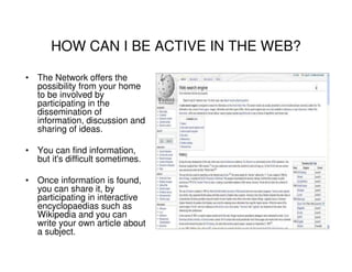 HOW CAN I BE ACTIVE IN THE WEB?

• The Network offers the
  possibility from your home
  to be involved by
  participating in the
  dissemination of
  information, discussion and
  sharing of ideas.

• You can find information,
  but it's difficult sometimes.

• Once information is found,
  you can share it, by
  participating in interactive
  encyclopaedias such as
  Wikipedia and you can
  write your own article about
  a subject.
 