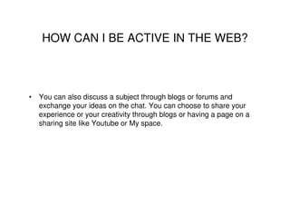 HOW CAN I BE ACTIVE IN THE WEB?



• You can also discuss a subject through blogs or forums and
  exchange your ideas on the chat. You can choose to share your
  experience or your creativity through blogs or having a page on a
  sharing site like Youtube or My space.
 