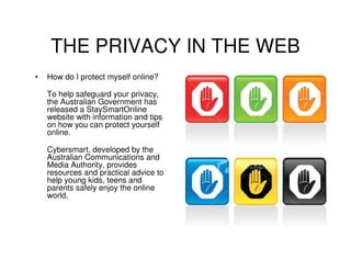 THE PRIVACY IN THE WEB
•   How do I protect myself online?

    To help safeguard your privacy,
    the Australian Government has
    released a StaySmartOnline
    website with information and tips
    on how you can protect yourself
    online.

    Cybersmart, developed by the
    Australian Communications and
    Media Authority, provides
    resources and practical advice to
    help young kids, teens and
    parents safely enjoy the online
    world.
 