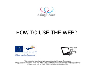 HOW TO USE THE WEB?




               This project has been funded with support from the European Commission.
This publication reflects the views only of the author, and the Commission cannot be held responsible for
                     any use which may be made of the information contained therein.
 