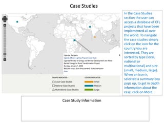 Case Studies
                         In the Case Studies
                         section the user can
                         access a database of CFL
                         projects that have been
                         implemented all over
                         the world. To navigate
                         the case studies simply
                         click on the icon for the
                         country you are
                         interested. They are
                         sorted by type (local,
                         national or
                         multinational) and size
                         (small, medium, large).
                         When an icon is
                         selected a summary box
                         pops up, to get in depth
                         information about the
                         case, click on More.

Case Study Information
 