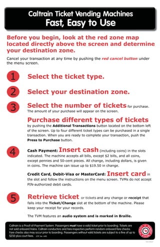 Caltrain is a Proof-of-Payment System. Passengers must have a valid ticket prior to boarding. Tickets are
not sold onboard trains. Caltrain conductors and fare inspectors perform random onboard fare checks.
Fare checks also may occur prior to boarding. Passengers without valid tickets are subject to a ﬁne of up to
$250 plus court fees. (CPC Sec. 640)
Caltrain Ticket Vending Machines
Fast, Easy to Use
Before you begin, look at the red zone map
located directly above the screen and determine
your destination zone.
Select the ticket type.
Select your destination zone.2
Select the number of tickets for purchase.
The amount of your purchase will appear on the screen.
Purchase different types of tickets
by pushing the Additional Transactions button located on the bottom left
of the screen. Up to four different ticket types can be purchased in a single
transaction. When you are ready to complete your transaction, push the
Press to Purchase button.
3
Cash Payment: Insert cash(including coins) in the slots
indicated. The machine accepts all bills, except $2 bills, and all coins,
except pennies and 50-cent pieces. All change, including dollars, is given
in coins. The machine can issue up to $19.50 in change.
Credit Card, Debit-Visa or MasterCard: Insert card in
the slot and follow the instructions on the menu screen. TVMs do not accept
PIN-authorized debit cards.
4
Retrieve ticket or tickets and any change or receipt that
5 falls into the Ticket/Change slot at the bottom of the machine. Please
keep your receipt for your records.
The TVM features an audio system and is marked in Braille.
Cancel your transaction at any time by pushing the red cancel button under
the menu screen.
1
5/2012 150/msk F
 