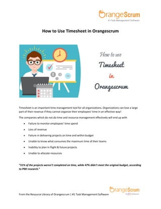 From the Resource Library of Orangescrum | #1 Task Management Software
How to Use Timesheet in Orangescrum
Timesheet is an important time management tool for all organizations. Organizations can lose a large
part of their revenue if they cannot organize their employees’ time in an effective way!
The companies which do not do time and resource management effectively will end up with
 Failure to monitor employees’ time spend
 Loss of revenue
 Failure in delivering projects on time and within budget
 Unable to know what consumes the maximum time of their teams
 Inability to plan in flight & future projects
 Unable to allocate resources
“51% of the projects weren’t completed on time, while 47% didn’t meet the original budget, according
to PMI research.”
 