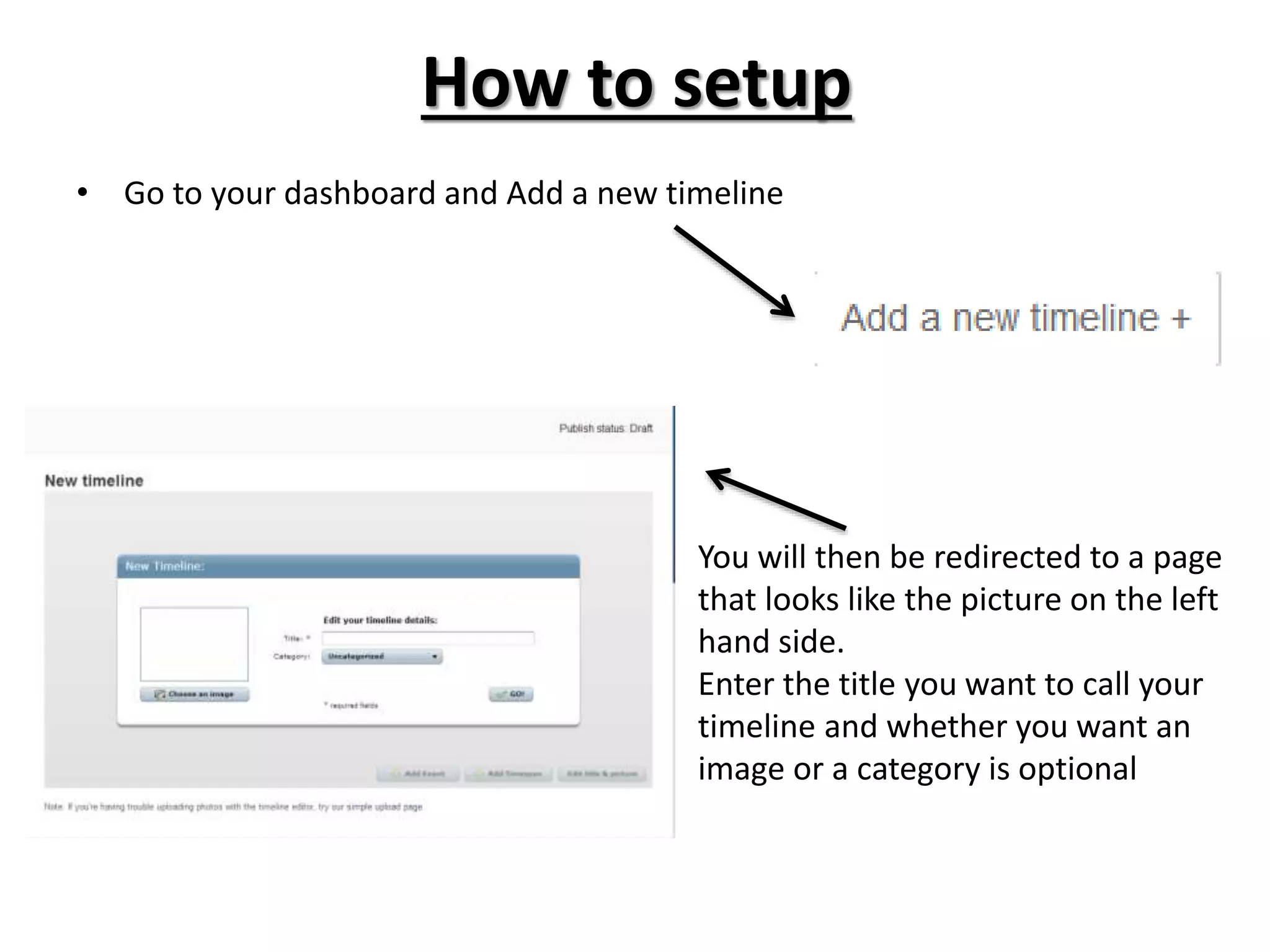 How to setup
• Go to your dashboard and Add a new timeline
You will then be redirected to a page
that looks like the picture on the left
hand side.
Enter the title you want to call your
timeline and whether you want an
image or a category is optional
 