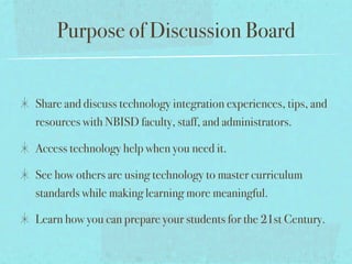 Purpose of Discussion Board


Share and discuss technology integration experiences, tips, and
resources with NBISD faculty, staff, and administrators.

Access technology help when you need it.

See how others are using technology to master curriculum
standards while making learning more meaningful.

Learn how you can prepare your students for the 21st Century.
 