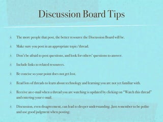 Discussion Board Tips

The more people that post, the better resource the Discussion Board will be.

Make sure you post in an appropriate topic/thread.

Don’t be afraid to post questions, and look for others’ questions to answer.

Include links to related resources.

Be concise so your point does not get lost.

Read lots of threads to learn about technology and learning you are not yet familiar with.

Receive an e-mail when a thread you are watching is updated by clicking on “Watch this thread”
and entering your e-mail.

Discussion, even disagreement, can lead to deeper understanding. Just remember to be polite
and use good judgment when posting.
 