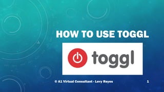 HOW TO USE TOGGL
© A1 Virtual Consultant - Levy Reyes 1
 