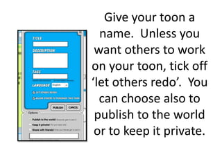 Give your toon a name.  Unless you want others to work on your toon, tick off ‘let others redo’.  You can choose also to publish to the world or to keep it private. 