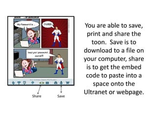 You are able to save, print and share the toon.  Save is to download to a file on your computer, share is to get the embed code to paste into a space onto the Ultranet or webpage.                            Share                  Save
