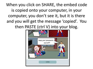 When you click on SHARE, the embed code is copied onto your computer, in your computer, you don’t see it, but it is there and you will get the message ‘copied’.  You then PASTE (ctrl V) into your blog.