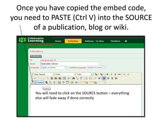 Once you have copied the embed code, you need to PASTE (Ctrl V) into the SOURCE of a publication, blog or wiki.You will need to click on the SOURCE button – everything else will fade away if done correctly