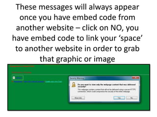 These messages will always appear once you have embed code from another website – click on NO, you have embed code to link your ‘space’ to another website in order to grab that graphic or image