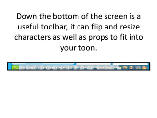 Down the bottom of the screen is a useful toolbar, it can flip and resize characters as well as props to fit into your toon.