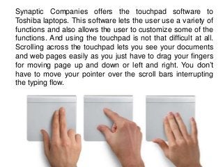 Synaptic Companies offers the touchpad software to
Toshiba laptops. This software lets the user use a variety of
functions...