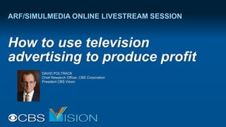 ARF/SIMULMEDIA ONLINE LIVESTREAM SESSION
How to use television
advertising to produce profit
DAVID POLTRACK
Chief Research Officer, CBS Corporation
President CBS Vision
 