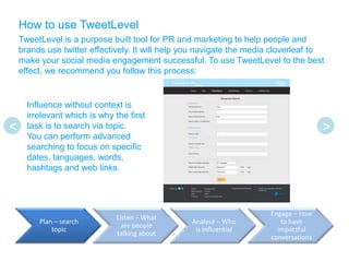 How to use TweetLevel
    TweetLevel is a purpose built tool for PR and marketing to help people and
    brands use twitter effectively. It will help you navigate the media cloverleaf to
    make your social media engagement successful. To use TweetLevel to the best
    effect, we recommend you follow this process:


      Influence without context is
      irrelevant which is why the first
<     task is to search via topic.                                                    >
      You can perform advanced
      searching to focus on specific
      dates, languages, words,
      hashtags and web links.




                                                                      Engage – How
                               Listen – What
         Plan – search                            Analyse – Who          to have
                                 are people
             topic                                 is influential       impactful
                               talking about
                                                                      conversations
 