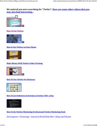 How To Use Twitter | Blogs and Podcasts | Howcast.com            http://www.howcast.com/videos/149055‐How‐To‐Use‐Twitter




          We noticed you were searching for "Twitter". Here are some other videos that you
          may also find interesting...

          open/close




          How To Use Twitter




          How to Get Twitter on Your Phone




          Make Money With Twitter Video Training




          How To Use Twitter For Business




          How To Get Followers & Friends on Twitter 500+ a Day




          How To Do Twitter Marketing-Professional Twitter Marketing Tools

          All Categories > Technology > Internet & World Wide Web > Blogs and Podcasts



1 of 15                                                                                                9/13/2010 2:49 PM
 
