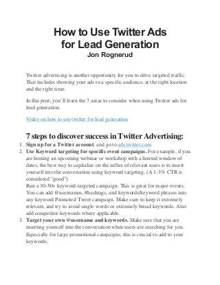 How to Use Twitter Ads
for Lead Generation
Jon Rognerud
Twitter advertising is another opportunity for you to drive targeted traffic.
That includes showing your ads to a specific audience, at the right location
and the right time.
In this post, you’ll learn the 7 areas to consider when using Twitter ads for
lead generation.
Video on how to use twitter for lead generation
7 steps to discover success in Twitter Advertising:
1. Sign up for a Twitter account, and go to ads.twitter.com
2. Use Keyword targeting for specific event campaigns. For example, if you
are hosting an upcoming webinar or workshop with a limited window of
dates, the best way to capitalize on the influx of relevant users is to insert
yourself into the conversation using keyword targeting. (A 1-3% CTR is
considered “good”)
Run a 30-50+ keyword-targeted campaign. This is great for major events.
You can add @usernames, #hashtags, and keywords/keyword phrases into
any keyword Promoted Tweet campaign. Make sure to keep it extremely
relevant, and try to avoid single words or extremely broad keywords. Also
add competitor keywords where applicable.
3. Target your own @username and keywords. Make sure that you are
inserting yourself into the conversation when users are searching for you.
Especially for large promotional campaigns, this is crucial to add to your
keywords.
 
