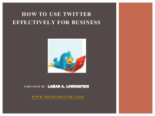 HOW TO USE TWITTER 
EFFECTIVELY FOR BUSINESS 
CREATED BY :LAMAR A. LOWENSTEIN 
WWW.MEDIAMISTER.COM 
 