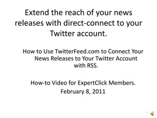 Extend the reach of your news releases with direct-connect to your Twitter account. How to Use TwitterFeed.com to Connect Your News Releases to Your Twitter Account with RSS. How-to Video for ExpertClick Members. February 8, 2011 1 