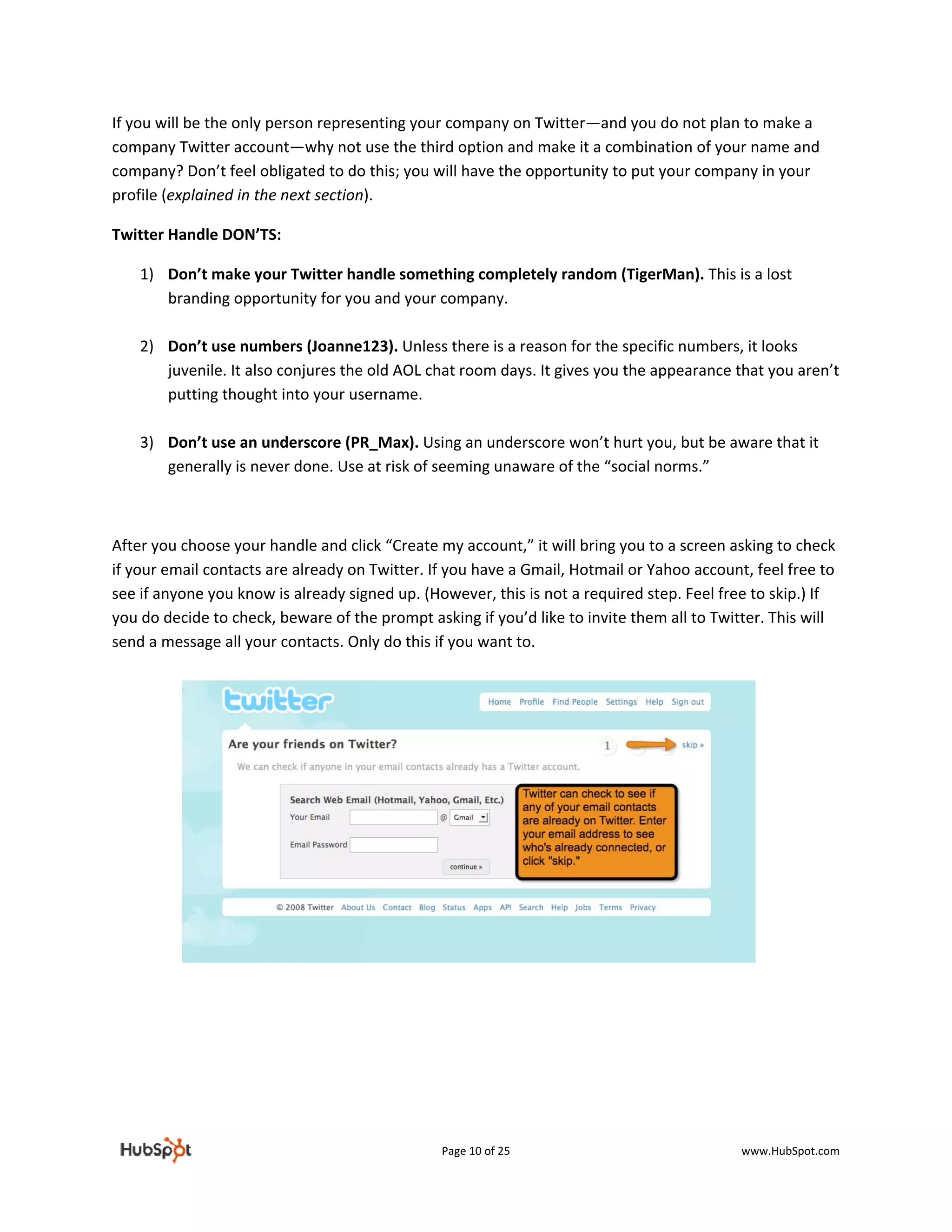 If you will be the only person representing your company on Twitter—and you do not plan to make a 
company Twitter account—why not use the third option and make it a combination of your name and 
company? Don’t feel obligated to do this; you will have the opportunity to put your company in your 
profile (explained in the next section).  

Twitter Handle DON’TS: 

    1) Don’t make your Twitter handle something completely random (TigerMan). This is a lost 
       branding opportunity for you and your company.  
        
    2) Don’t use numbers (Joanne123). Unless there is a reason for the specific numbers, it looks 
       juvenile. It also conjures the old AOL chat room days. It gives you the appearance that you aren’t 
       putting thought into your username. 
        
    3) Don’t use an underscore (PR_Max). Using an underscore won’t hurt you, but be aware that it 
       generally is never done. Use at risk of seeming unaware of the “social norms.” 

 

After you choose your handle and click “Create my account,” it will bring you to a screen asking to check 
if your email contacts are already on Twitter. If you have a Gmail, Hotmail or Yahoo account, feel free to 
see if anyone you know is already signed up. (However, this is not a required step. Feel free to skip.) If 
you do decide to check, beware of the prompt asking if you’d like to invite them all to Twitter. This will 
send a message all your contacts. Only do this if you want to. 

 

 

 

 

 

 

 

 

 

 




                                                Page 10 of 25                               www.HubSpot.com 
 