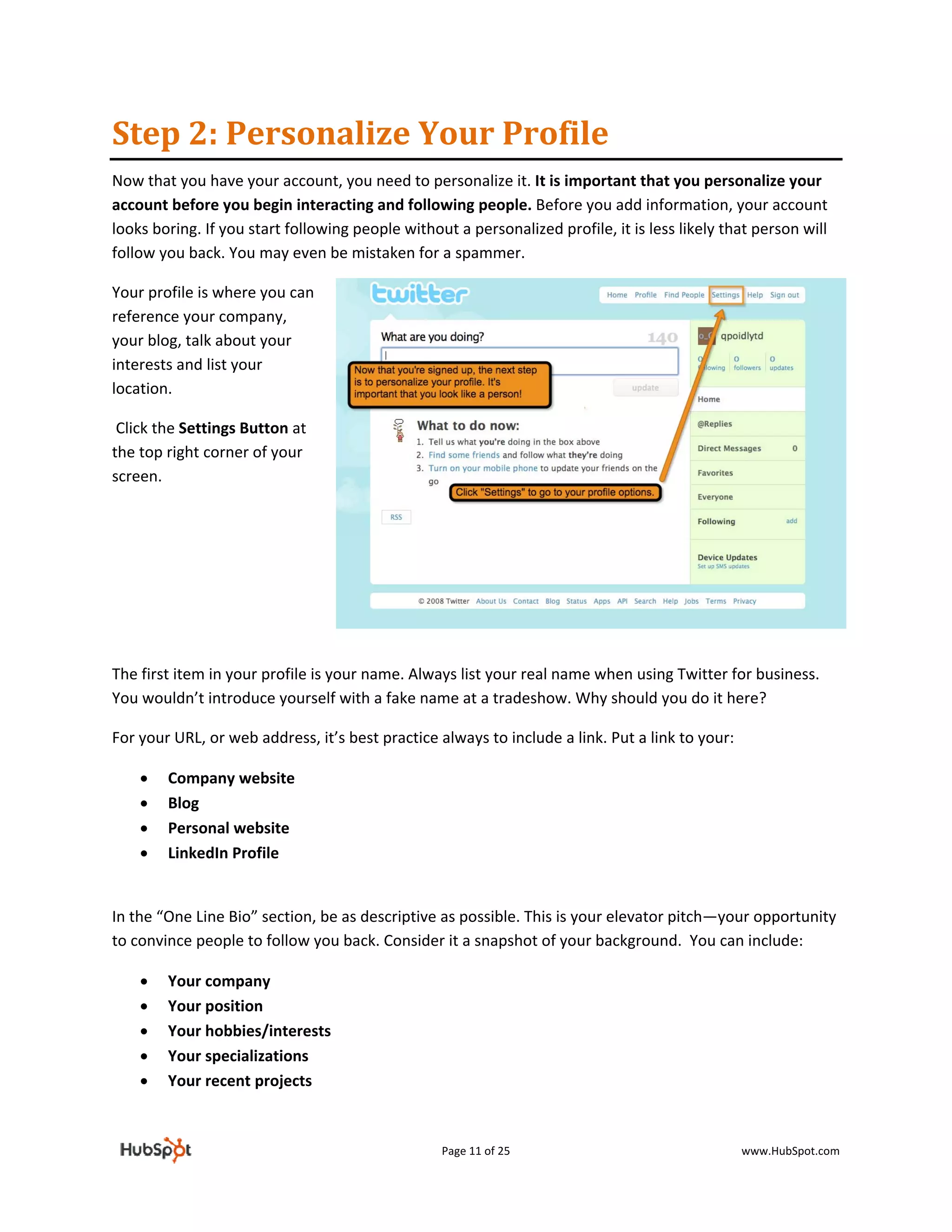 Step 2: Personalize Your Profile 
Now that you have your account, you need to personalize it. It is important that you personalize your 
account before you begin interacting and following people. Before you add information, your account 
looks boring. If you start following people without a personalized profile, it is less likely that person will 
follow you back. You may even be mistaken for a spammer.  

Your profile is where you can 
reference your company, 
your blog, talk about your 
interests and list your 
location. 

 Click the Settings Button at 
the top right corner of your 
screen.  

 

 

 

 

The first item in your profile is your name. Always list your real name when using Twitter for business. 
You wouldn’t introduce yourself with a fake name at a tradeshow. Why should you do it here?  

For your URL, or web address, it’s best practice always to include a link. Put a link to your: 

    •   Company website 
    •   Blog  
    •   Personal website 
    •   LinkedIn Profile 
         

In the “One Line Bio” section, be as descriptive as possible. This is your elevator pitch—your opportunity 
to convince people to follow you back. Consider it a snapshot of your background.  You can include: 

    •   Your company 
    •   Your position 
    •   Your hobbies/interests 
    •   Your specializations 
    •   Your recent projects 



                                                  Page 11 of 25                                   www.HubSpot.com 
 