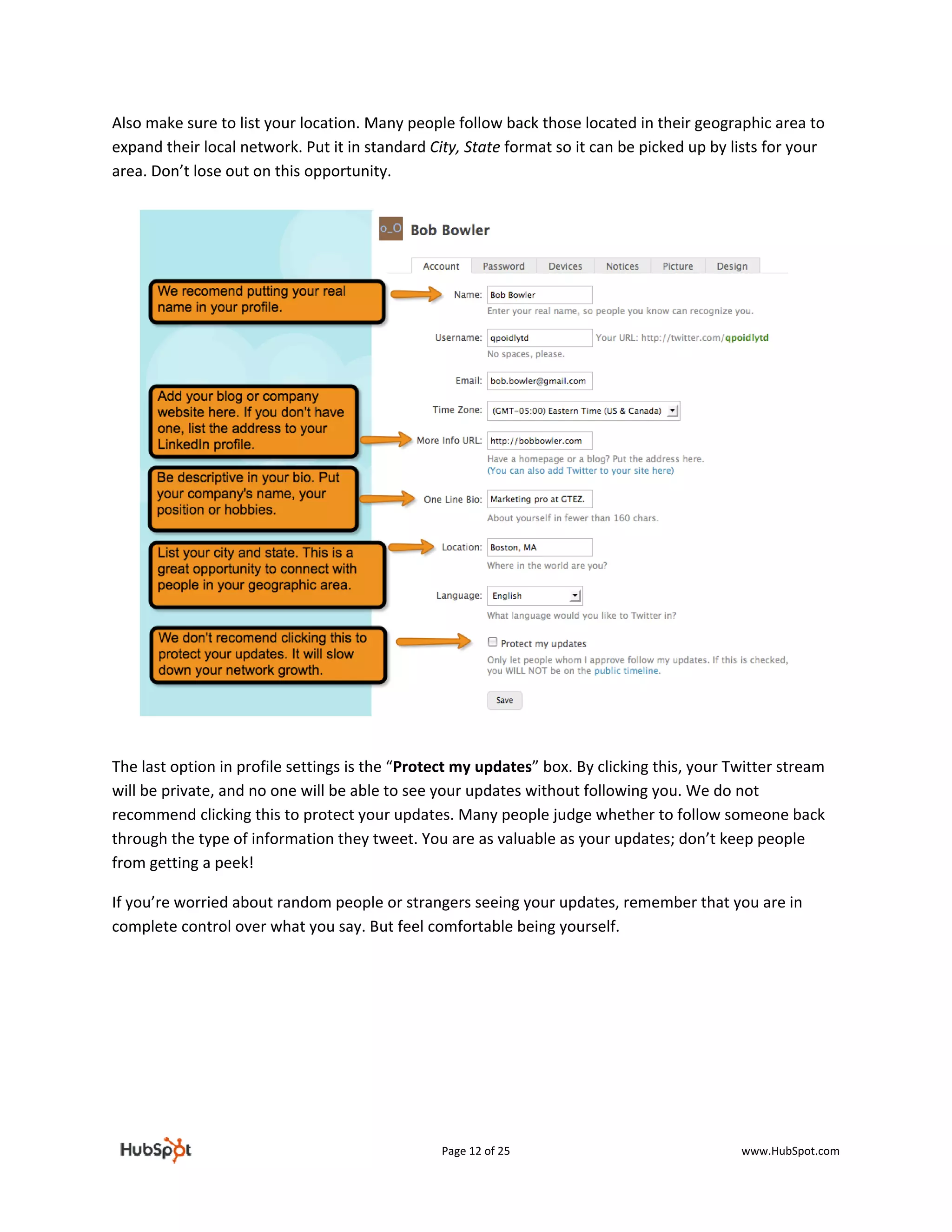 Also make sure to list your location. Many people follow back those located in their geographic area to 
expand their local network. Put it in standard City, State format so it can be picked up by lists for your 
area. Don’t lose out on this opportunity. 




 

The last option in profile settings is the “Protect my updates” box. By clicking this, your Twitter stream 
will be private, and no one will be able to see your updates without following you. We do not 
recommend clicking this to protect your updates. Many people judge whether to follow someone back 
through the type of information they tweet. You are as valuable as your updates; don’t keep people 
from getting a peek! 

If you’re worried about random people or strangers seeing your updates, remember that you are in 
complete control over what you say. But feel comfortable being yourself.  

 

 

 

 


                                                 Page 12 of 25                               www.HubSpot.com 
 