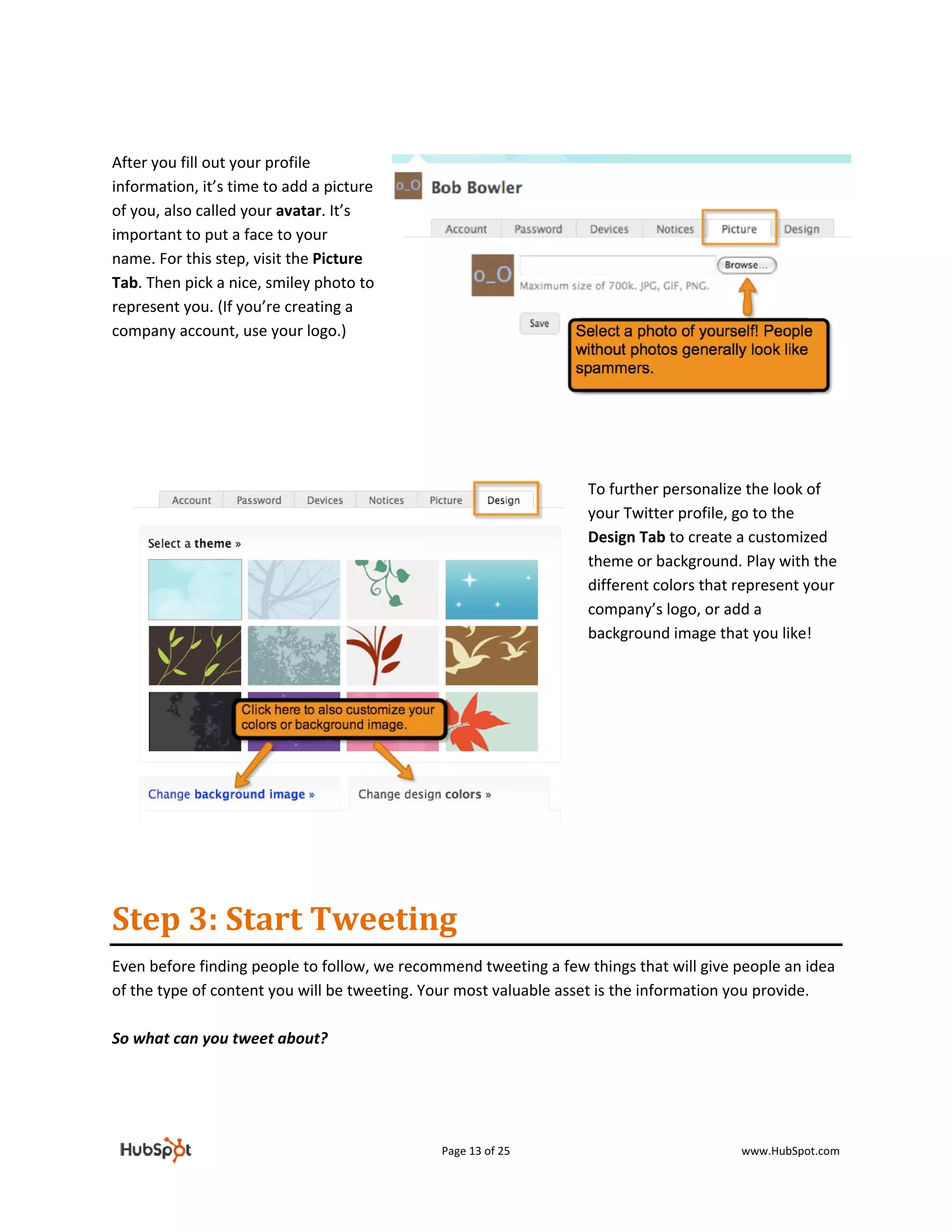  

After you fill out your profile 
information, it’s time to add a picture 
of you, also called your avatar. It’s 
important to put a face to your 
name. For this step, visit the Picture 
Tab. Then pick a nice, smiley photo to 
represent you. (If you’re creating a 
company account, use your logo.) 

 

 

                                                                    

                                                                   To further personalize the look of 
                                                                   your Twitter profile, go to the 
                                                                   Design Tab to create a customized 
                                                                   theme or background. Play with the 
                                                                   different colors that represent your 
                                                                   company’s logo, or add a 
                                                                   background image that you like! 

                                                                    

                                                                    

                                                                    

                                                                    


                                                                    

Step 3: Start Tweeting 
Even before finding people to follow, we recommend tweeting a few things that will give people an idea 
of the type of content you will be tweeting. Your most valuable asset is the information you provide.  
 
So what can you tweet about? 
 
 


                                              Page 13 of 25                              www.HubSpot.com 
 