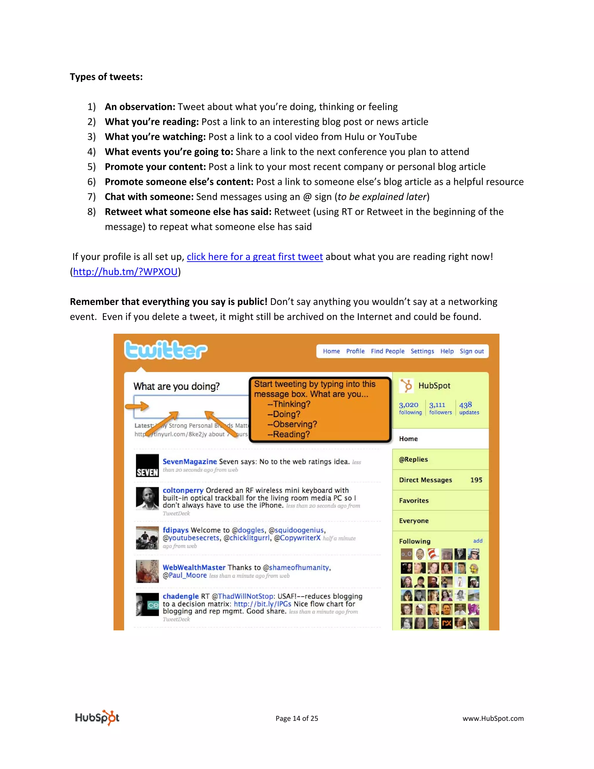 Types of tweets: 
 
     1) An observation: Tweet about what you’re doing, thinking or feeling 
     2) What you’re reading: Post a link to an interesting blog post or news article 
     3) What you’re watching: Post a link to a cool video from Hulu or YouTube 
     4) What events you’re going to: Share a link to the next conference you plan to attend 
     5) Promote your content: Post a link to your most recent company or personal blog article 
     6) Promote someone else’s content: Post a link to someone else’s blog article as a helpful resource 
     7) Chat with someone: Send messages using an @ sign (to be explained later) 
     8) Retweet what someone else has said: Retweet (using RT or Retweet in the beginning of the 
         message) to repeat what someone else has said 
 
 If your profile is all set up, click here for a great first tweet about what you are reading right now! 
(http://hub.tm/?WPXOU)  
 
Remember that everything you say is public! Don’t say anything you wouldn’t say at a networking 
event.  Even if you delete a tweet, it might still be archived on the Internet and could be found.  
 

 

 

 

 


 
 
 
 

 




                                               Page 14 of 25                              www.HubSpot.com 
 